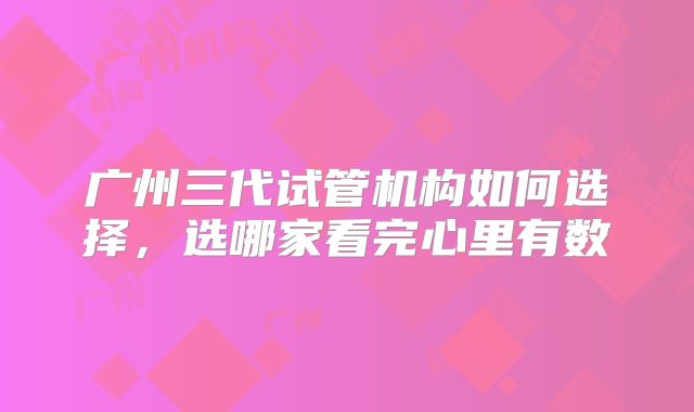广州三代试管机构如何选择,选哪家看完心里有数