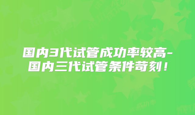 国内3代试管成功率较高-国内三代试管条件苛刻！
