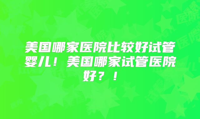 美国哪家医院比较好试管婴儿!美国哪家试管医院好?!