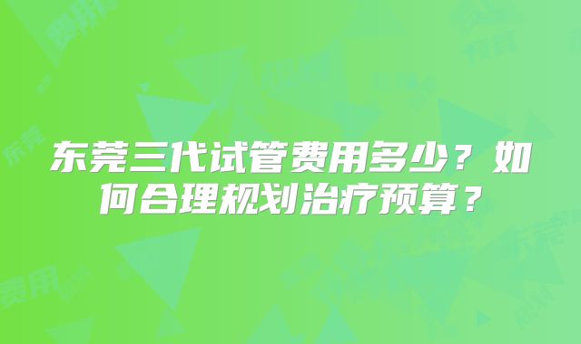 东莞三代试管费用多少?如何合理规划治疗预算?