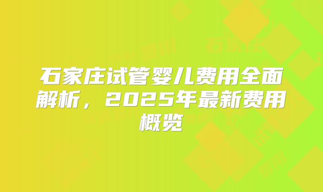 石家庄试管婴儿费用全面解析，2025年最新费用概览