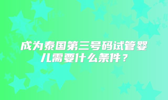 成为泰国第三号码试管婴儿需要什么条件?
