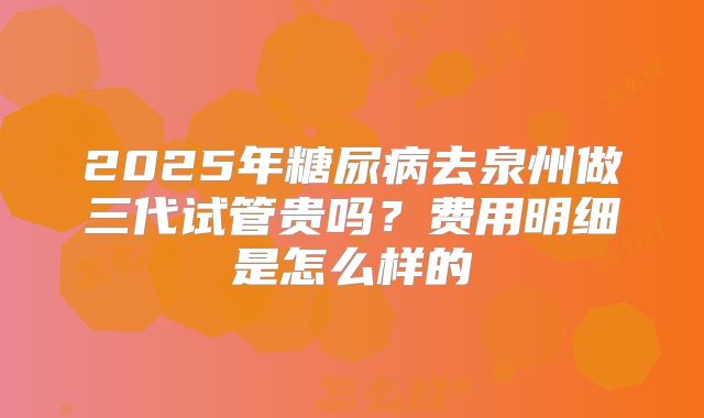 2025年糖尿病去泉州做三代试管贵吗?费用明细是怎么样的