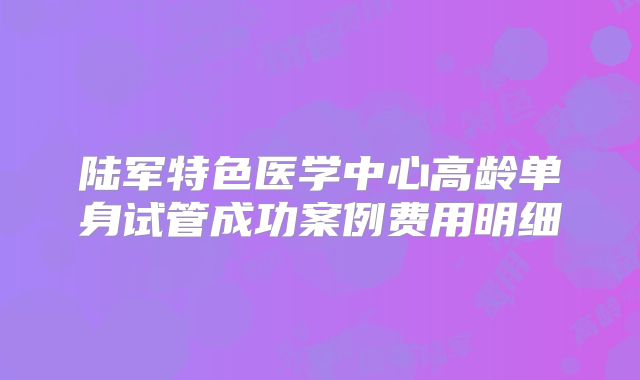 陆军特色医学中心高龄单身试管成功案例费用明细