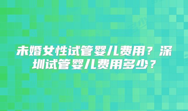 未婚女性试管婴儿费用?深圳试管婴儿费用多少?
