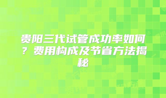贵阳三代试管成功率如何?费用构成及节省方法揭秘