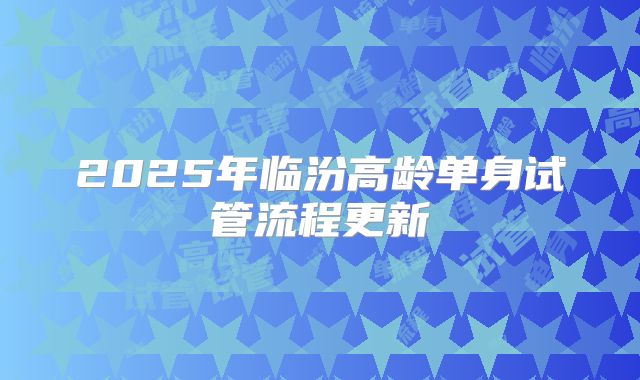 2025年临汾高龄单身试管流程更新