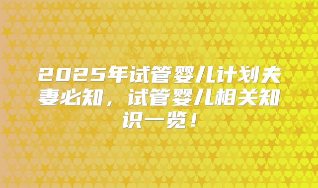 2025年试管婴儿计划夫妻必知,试管婴儿相关知识一览!