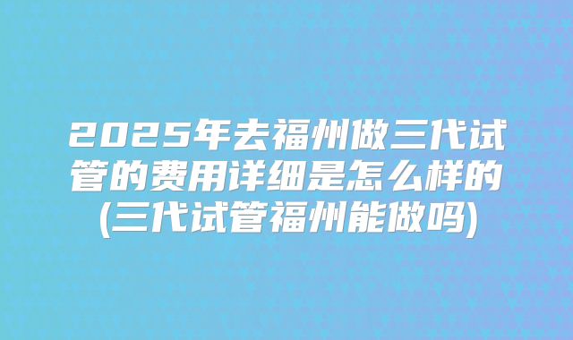2025年去福州做三代试管的费用详细是怎么样的(三代试管福州能做吗)
