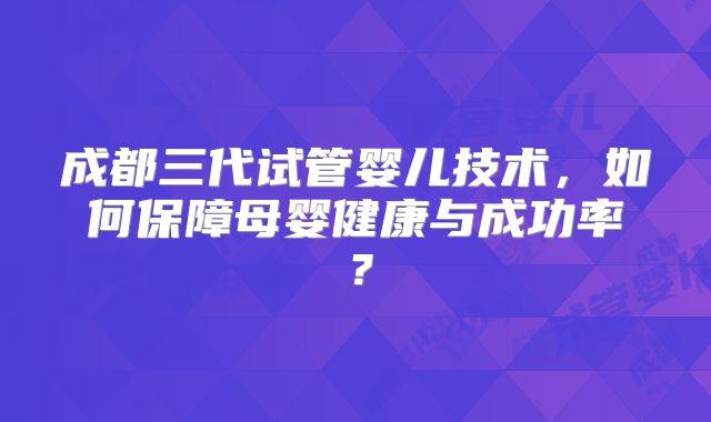 成都三代试管婴儿技术，如何保障母婴健康与成功率？