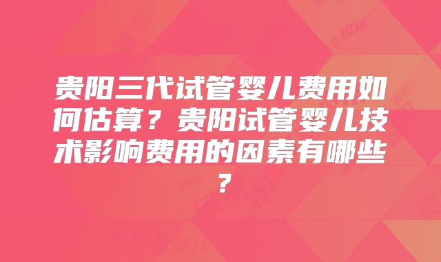 贵阳三代试管婴儿费用如何估算?贵阳试管婴儿技术影响费用的因素有哪些?
