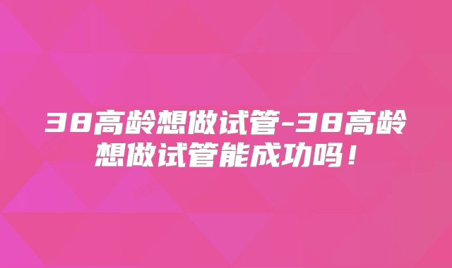 38高龄想做试管-38高龄想做试管能成功吗！