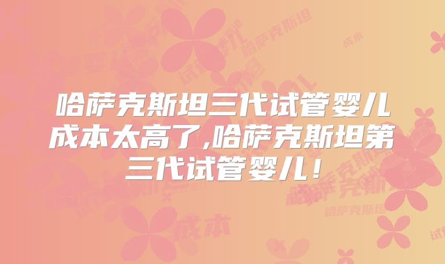 哈萨克斯坦三代试管婴儿成本太高了,哈萨克斯坦第三代试管婴儿!