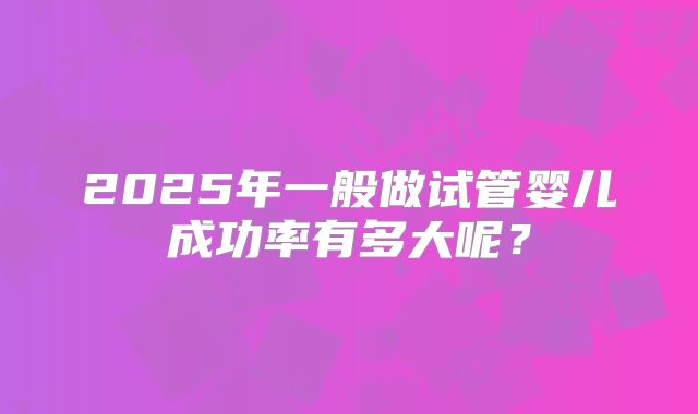 2025年一般做试管婴儿成功率有多大呢?