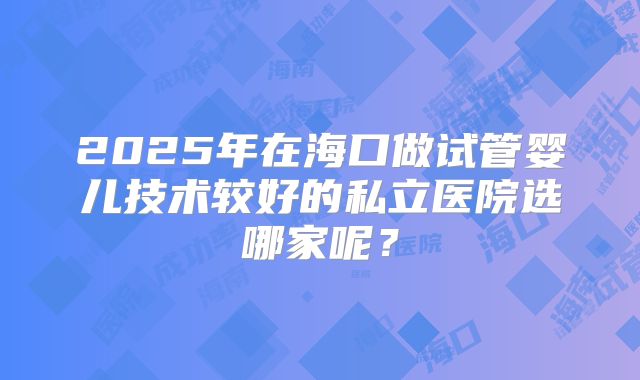 2025年在海口做试管婴儿技术较好的私立医院选哪家呢？