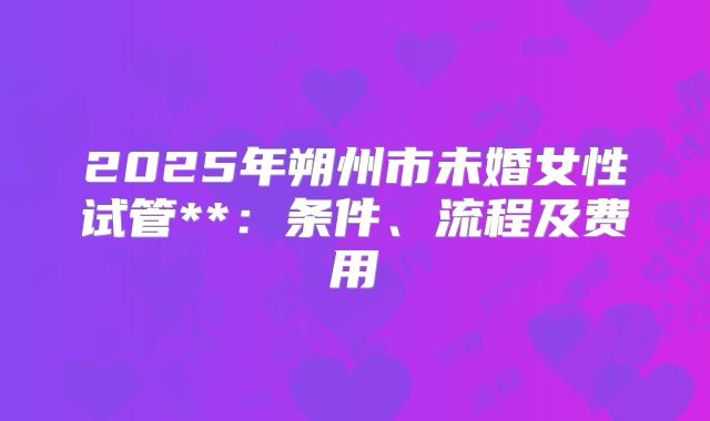 2025年朔州市未婚女性试管**:条件、流程及费用
