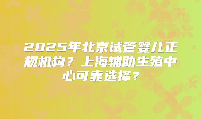 2025年北京试管婴儿正规机构?上海辅助生殖中心可靠选择?