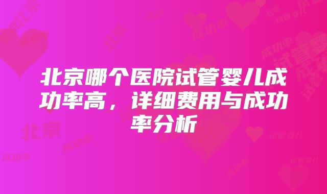 北京哪个医院试管婴儿成功率高,详细费用与成功率分析