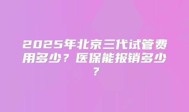 2025年北京三代试管费用多少?医保能报销多少?