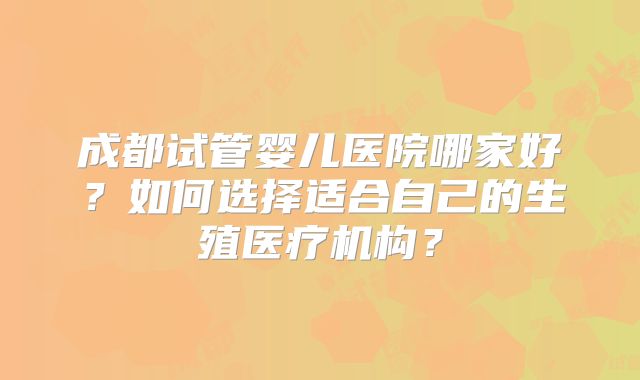 成都试管婴儿医院哪家好？如何选择适合自己的生殖医疗机构？