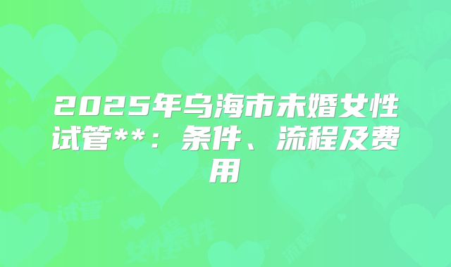 2025年乌海市未婚女性试管**：条件、流程及费用