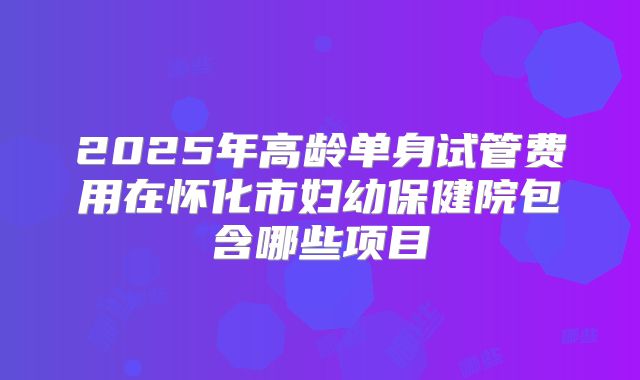 2025年高龄单身试管费用在怀化市妇幼保健院包含哪些项目
