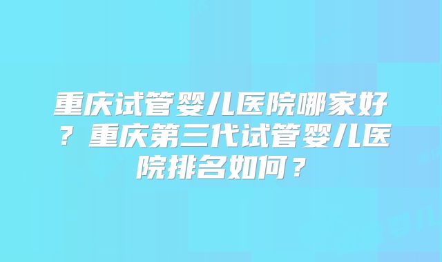 重庆试管婴儿医院哪家好？重庆第三代试管婴儿医院排名如何？
