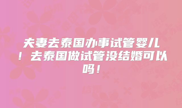 夫妻去泰国办事试管婴儿！去泰国做试管没结婚可以吗！