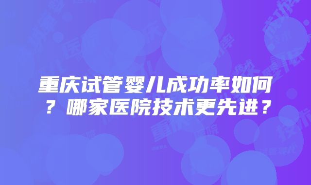 重庆试管婴儿成功率如何?哪家医院技术更先进?
