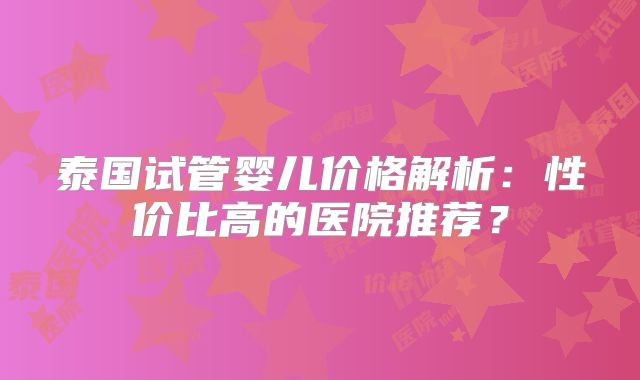 泰国试管婴儿价格解析:性价比高的医院推荐?