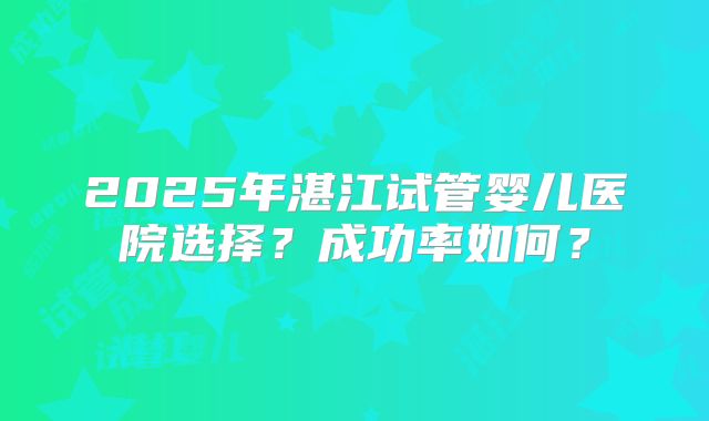 2025年湛江试管婴儿医院选择？成功率如何？