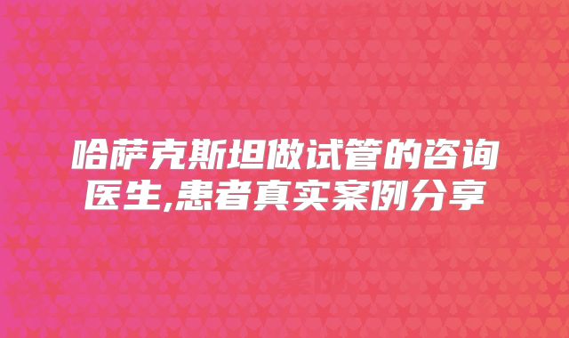 哈萨克斯坦做试管的咨询医生,患者真实案例分享