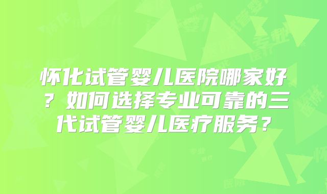 怀化试管婴儿医院哪家好?如何选择专业可靠的三代试管婴儿医疗服务?