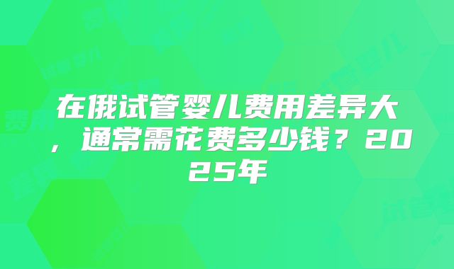 在俄试管婴儿费用差异大,通常需花费多少钱?2025年