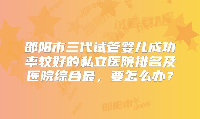 邵阳市三代试管婴儿成功率较好的私立医院排名及医院综合最，要怎么办？