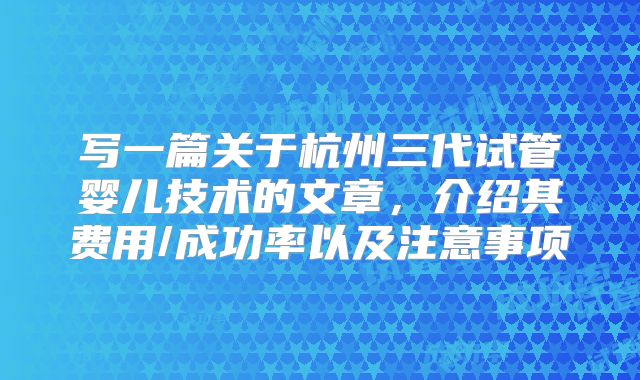 写一篇关于杭州三代试管婴儿技术的文章,介绍其费用/成功率以及注意事项