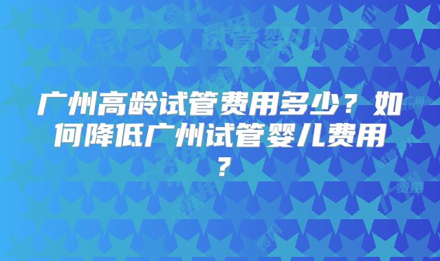 广州高龄试管费用多少？如何降低广州试管婴儿费用？
