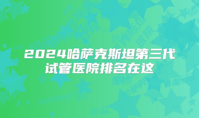2024哈萨克斯坦第三代试管医院排名在这