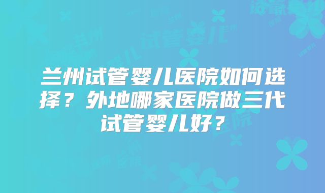 兰州试管婴儿医院如何选择?外地哪家医院做三代试管婴儿好?
