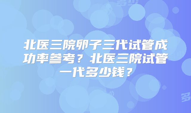 北医三院卵子三代试管成功率参考?北医三院试管一代多少钱?