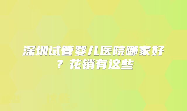 深圳试管婴儿医院哪家好?花销有这些