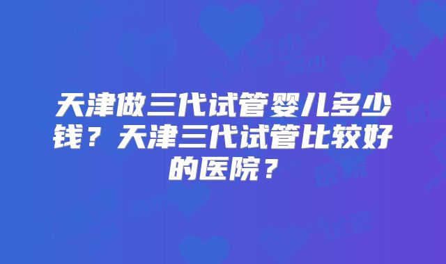 天津做三代试管婴儿多少钱?天津三代试管比较好的医院?