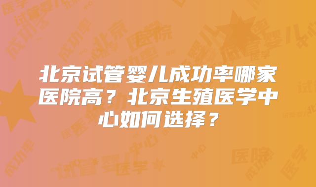 北京试管婴儿成功率哪家医院高?北京生殖医学中心如何选择?