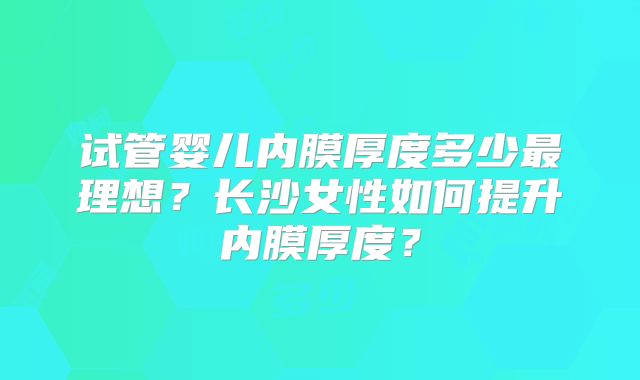 试管婴儿内膜厚度多少最理想?长沙女性如何提升内膜厚度?