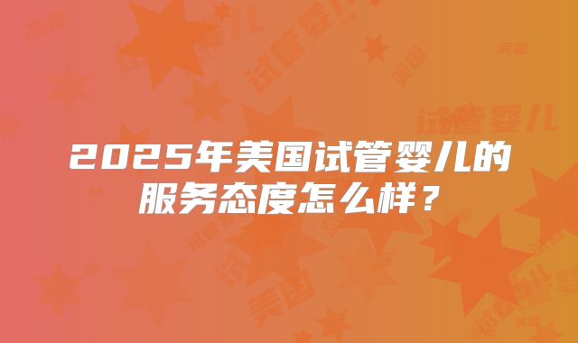 2025年美国试管婴儿的服务态度怎么样？