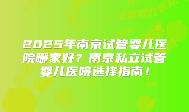 2025年南京试管婴儿医院哪家好?南京私立试管婴儿医院选择指南!