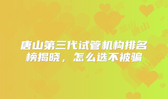唐山第三代试管机构排名榜揭晓，怎么选不被骗