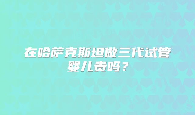 在哈萨克斯坦做三代试管婴儿贵吗?