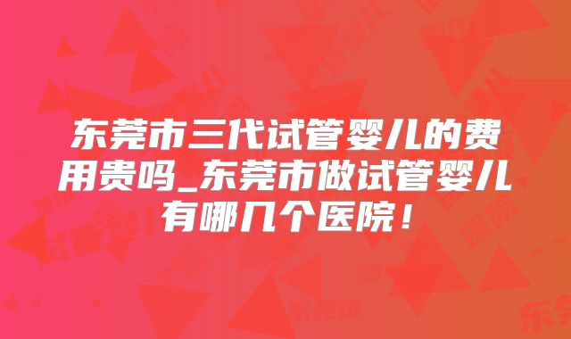 东莞市三代试管婴儿的费用贵吗_东莞市做试管婴儿有哪几个医院!