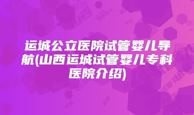 运城公立医院试管婴儿导航(山西运城试管婴儿专科医院介绍)